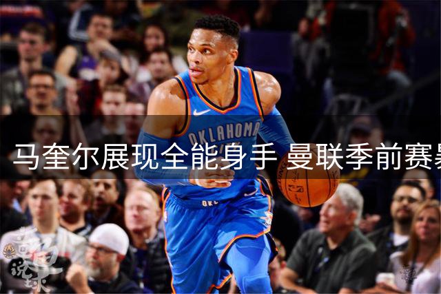 马奎尔展现全能身手 曼联季前赛暴露攻防两端隐忧